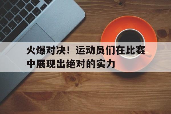 火爆对决!运动员们在比赛中展现出绝对的实力 火爆对决!运动员们在比赛中展现出绝对的实力