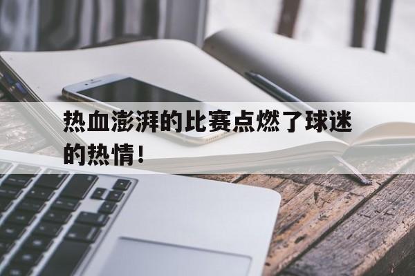 热血澎湃的比赛点燃了球迷的热情!的简单介绍 热血澎湃的比赛点燃了球迷的热情!的简单介绍