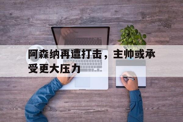 阿森纳再遭打击,主帅或承受更大压力的球员