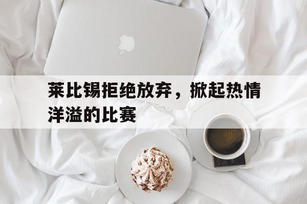 莱比锡拒绝放弃,掀起热情洋溢的比赛的简单介绍 莱比锡拒绝放弃,掀起热情洋溢的比赛的简单介绍