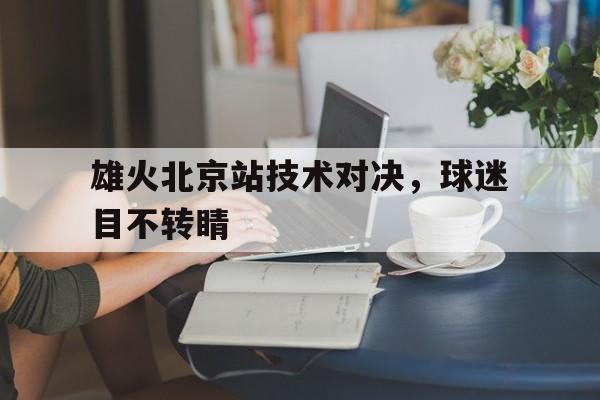 包含雄火北京站技术对决,球迷目不转睛的词条 包含雄火北京站技术对决,球迷目不转睛的词条