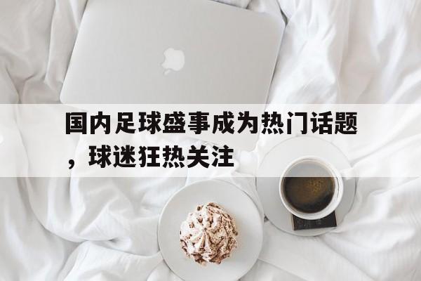 国内足球盛事成为热门话题,球迷狂热关注的简单介绍 国内足球盛事成为热门话题,球迷狂热关注的简单介绍